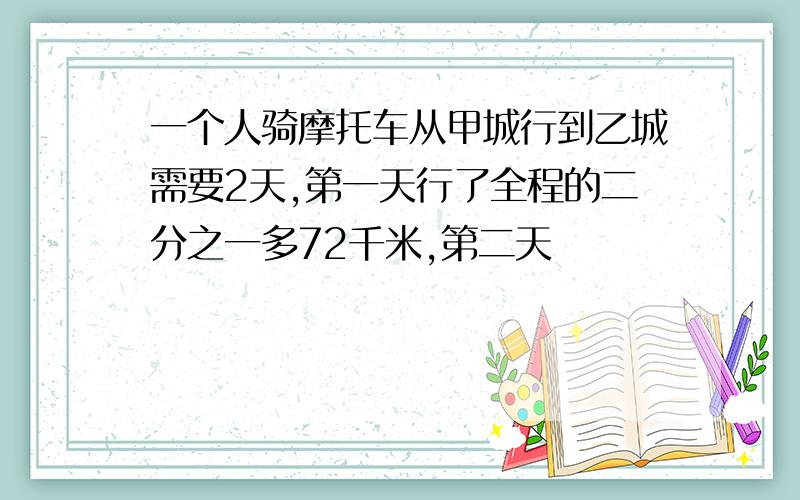 一个人骑摩托车从甲城行到乙城需要2天,第一天行了全程的二分之一多72千米,第二天