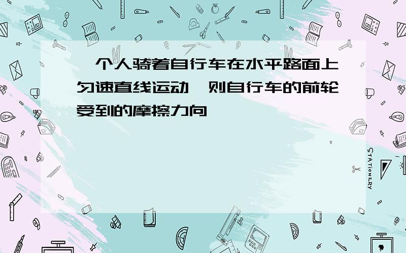 一个人骑着自行车在水平路面上匀速直线运动,则自行车的前轮受到的摩擦力向