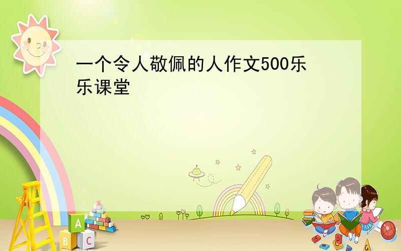 一个令人敬佩的人作文500乐乐课堂