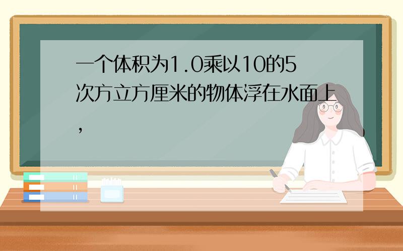 一个体积为1.0乘以10的5次方立方厘米的物体浮在水面上,