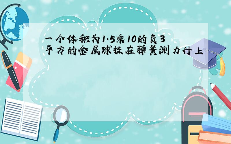 一个体积为1.5乘10的负3平方的金属球挂在弹簧测力计上