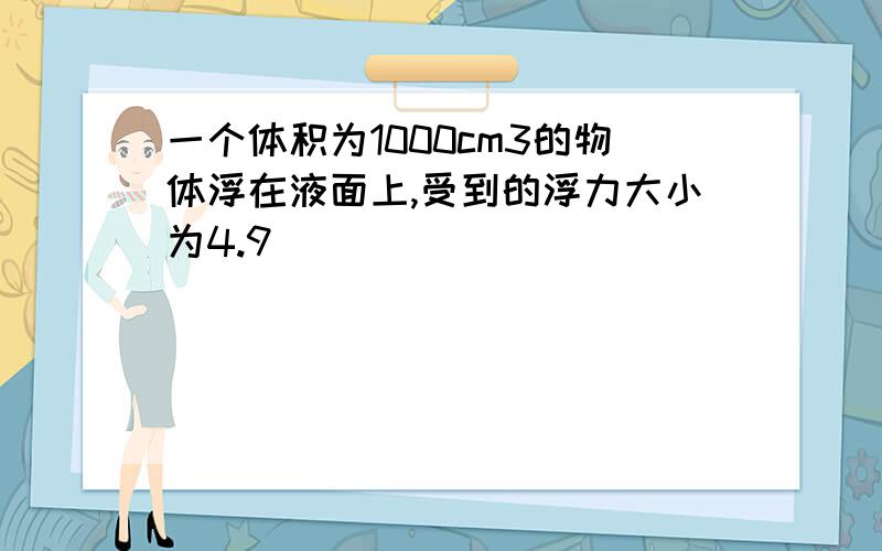 一个体积为1000cm3的物体浮在液面上,受到的浮力大小为4.9