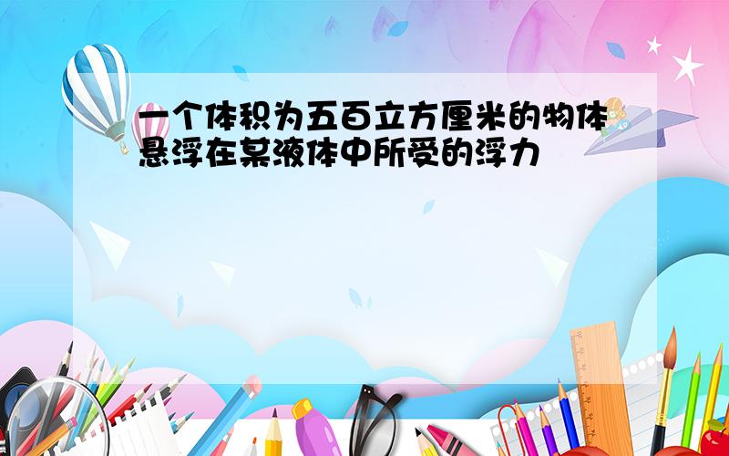 一个体积为五百立方厘米的物体悬浮在某液体中所受的浮力