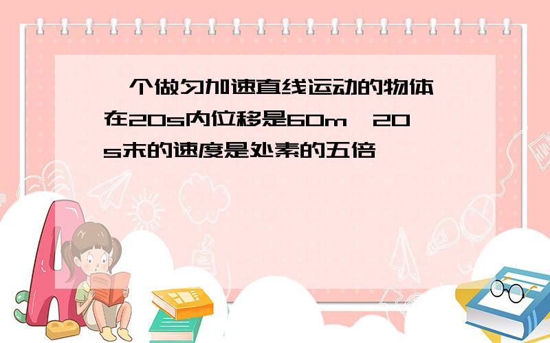 一个做匀加速直线运动的物体,在20s内位移是60m,20s末的速度是处素的五倍