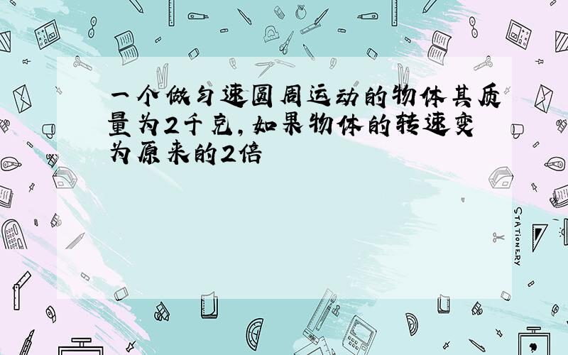 一个做匀速圆周运动的物体其质量为2千克,如果物体的转速变为原来的2倍