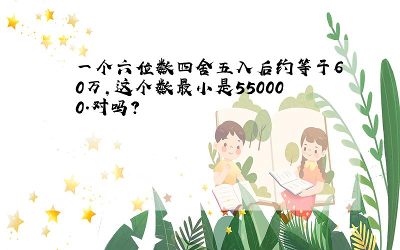 一个六位数四舍五入后约等于60万,这个数最小是550000.对吗?