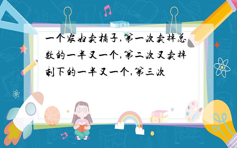 一个农妇卖橘子,第一次卖掉总数的一半又一个,第二次又卖掉剩下的一半又一个,第三次