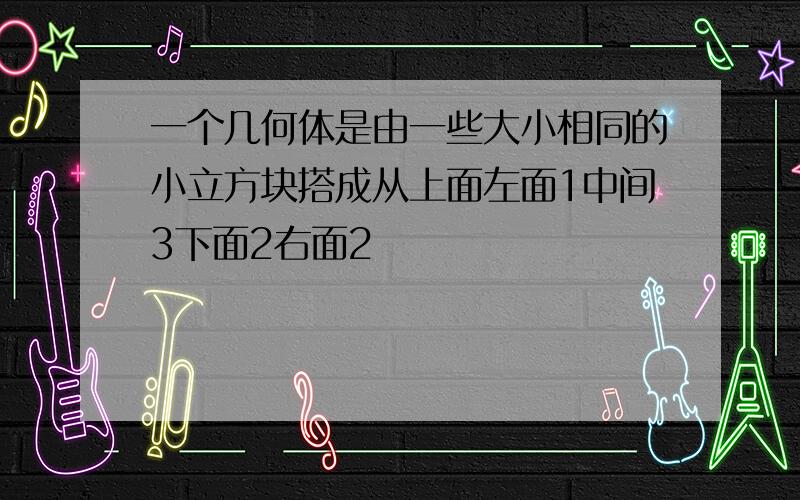 一个几何体是由一些大小相同的小立方块搭成从上面左面1中间3下面2右面2