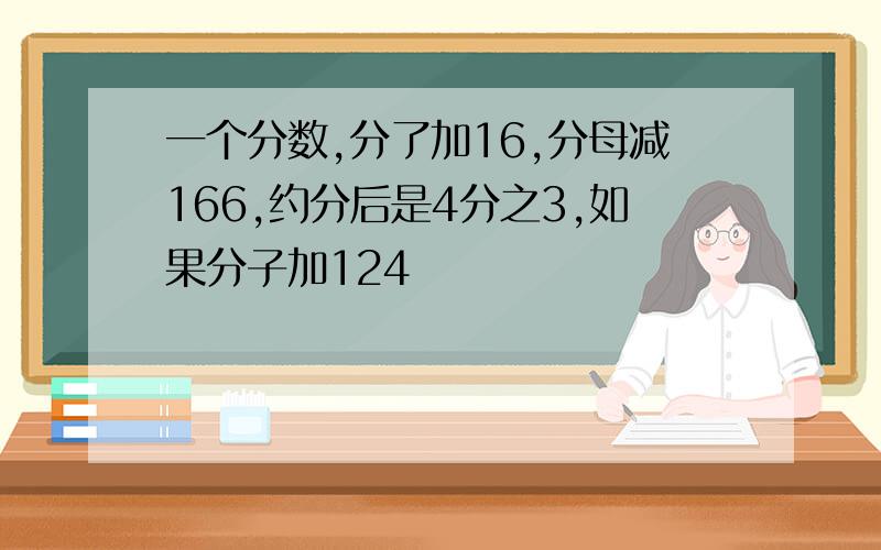 一个分数,分了加16,分母减166,约分后是4分之3,如果分子加124