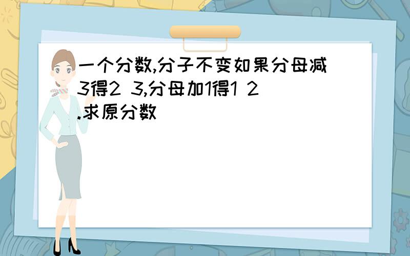 一个分数,分子不变如果分母减3得2 3,分母加1得1 2.求原分数