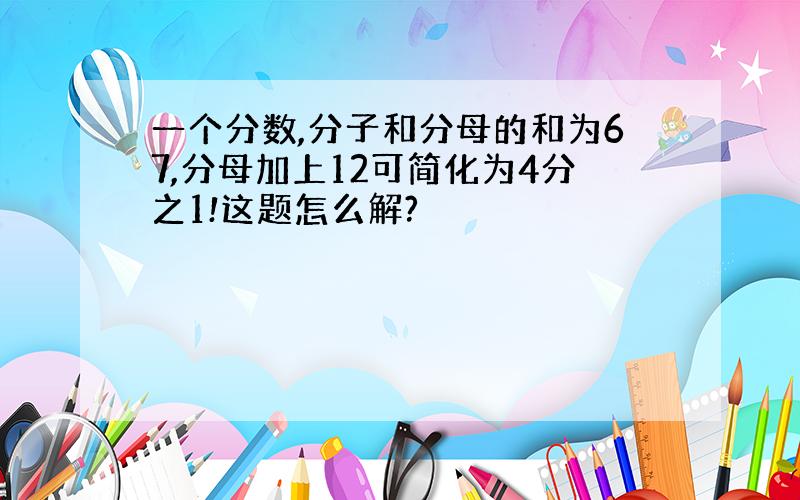 一个分数,分子和分母的和为67,分母加上12可简化为4分之1!这题怎么解?