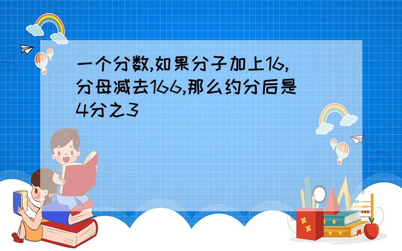 一个分数,如果分子加上16,分母减去166,那么约分后是4分之3