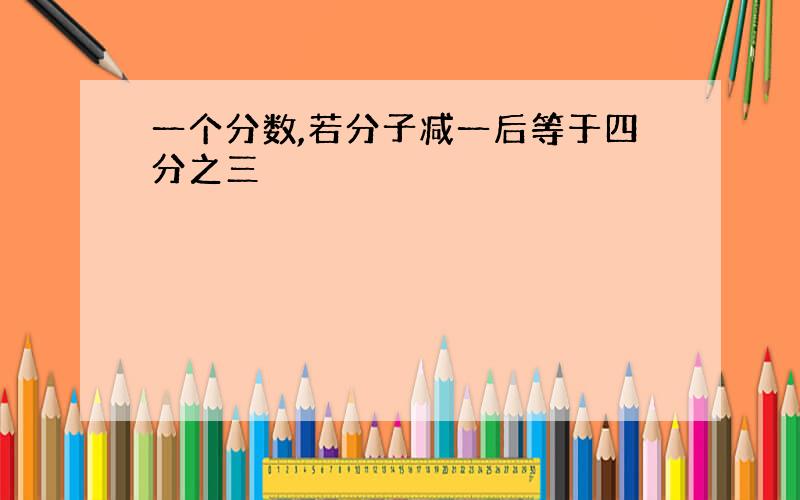 一个分数,若分子减一后等于四分之三