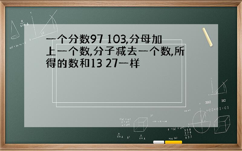 一个分数97 103,分母加上一个数,分子减去一个数,所得的数和13 27一样