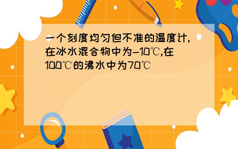 一个刻度均匀但不准的温度计,在冰水混合物中为-10℃,在100℃的沸水中为70℃