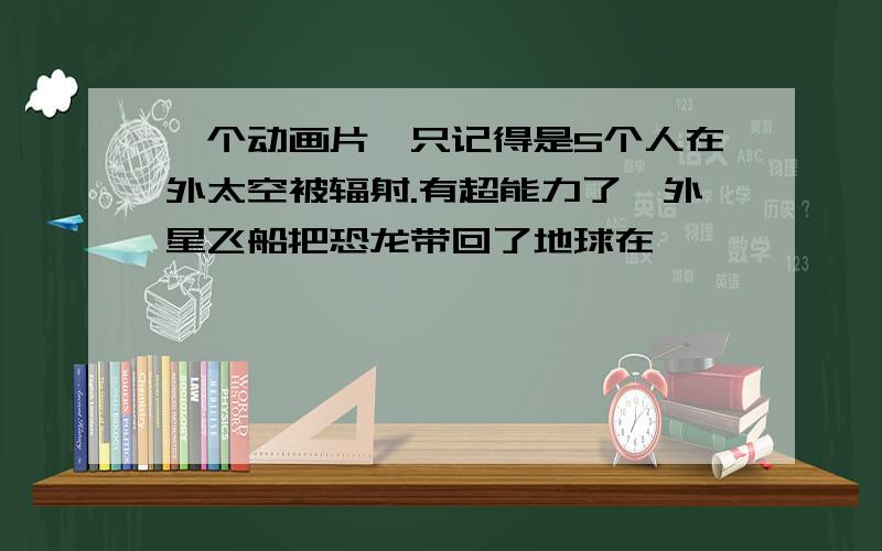 一个动画片,只记得是5个人在外太空被辐射.有超能力了,外星飞船把恐龙带回了地球在