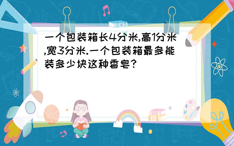 一个包装箱长4分米,高1分米,宽3分米.一个包装箱最多能装多少块这种香皂?