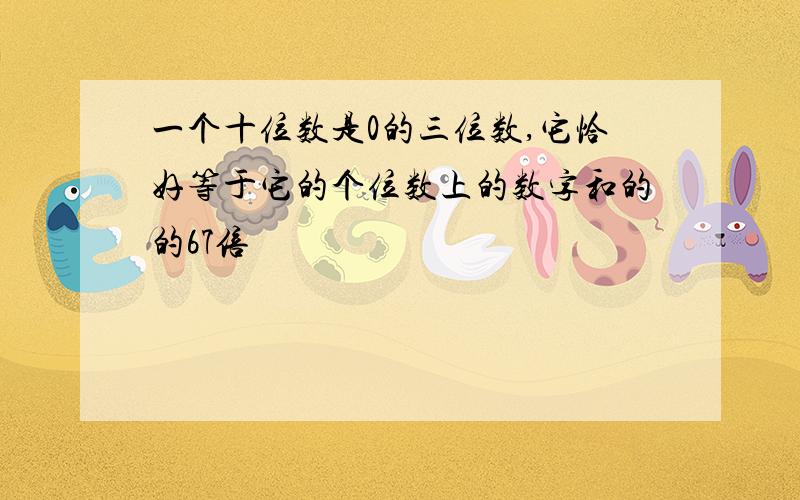 一个十位数是0的三位数,它恰好等于它的个位数上的数字和的的67倍