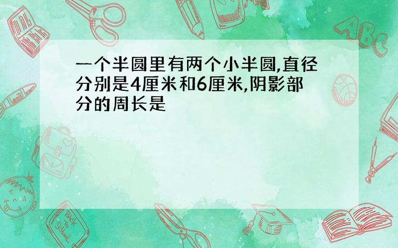 一个半圆里有两个小半圆,直径分别是4厘米和6厘米,阴影部分的周长是