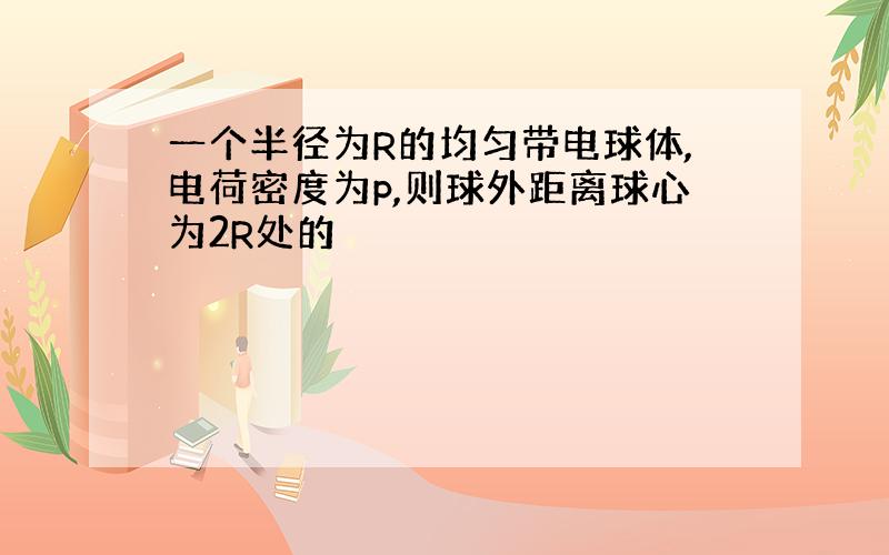 一个半径为R的均匀带电球体,电荷密度为p,则球外距离球心为2R处的