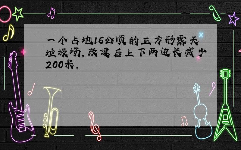 一个占地16公顷的正方形露天垃圾场,改建后上下两边长减少200米,