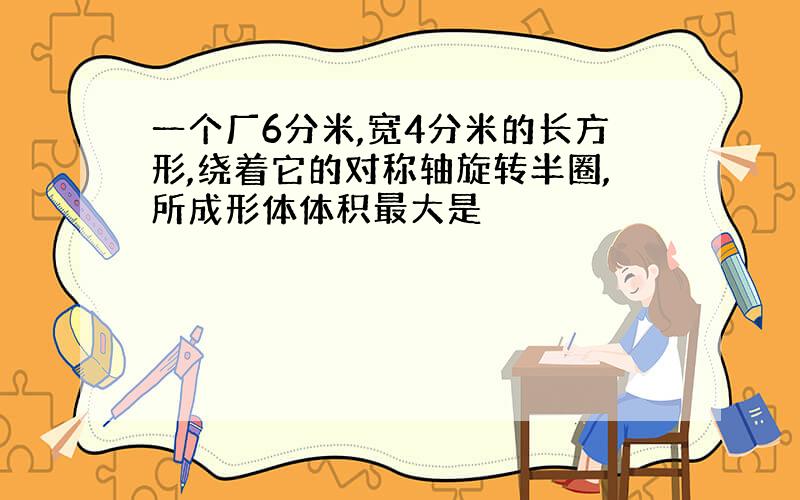 一个厂6分米,宽4分米的长方形,绕着它的对称轴旋转半圈,所成形体体积最大是