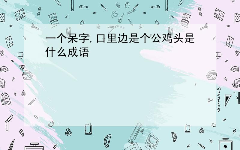 一个呆字,口里边是个公鸡头是什么成语