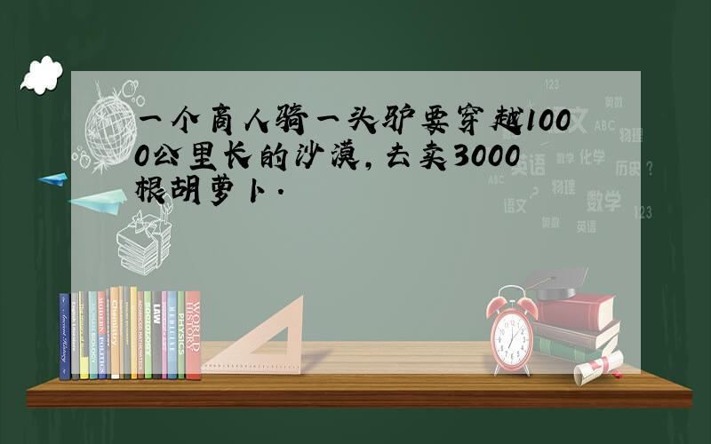 一个商人骑一头驴要穿越1000公里长的沙漠,去卖3000根胡萝卜.