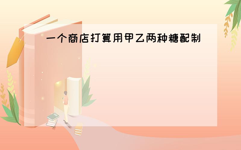 一个商店打算用甲乙两种糖配制