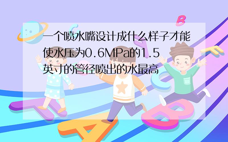 一个喷水嘴设计成什么样子才能使水压为0.6MPa的1.5英寸的管径喷出的水最高