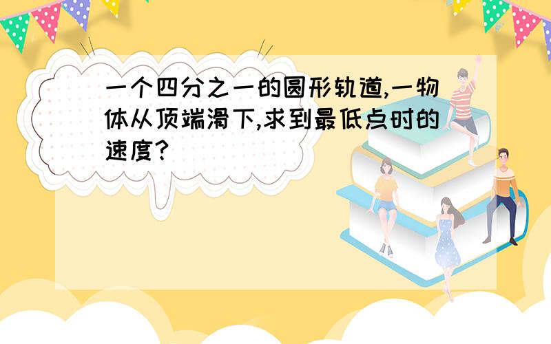 一个四分之一的圆形轨道,一物体从顶端滑下,求到最低点时的速度?