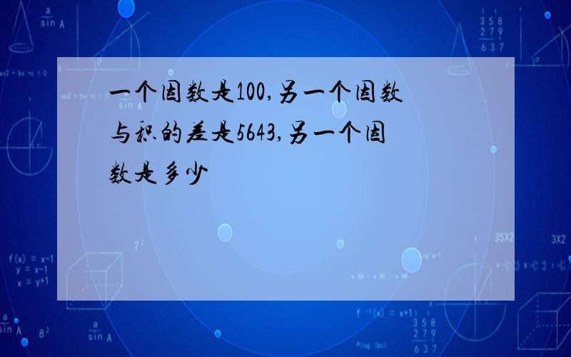 一个因数是100,另一个因数与积的差是5643,另一个因数是多少