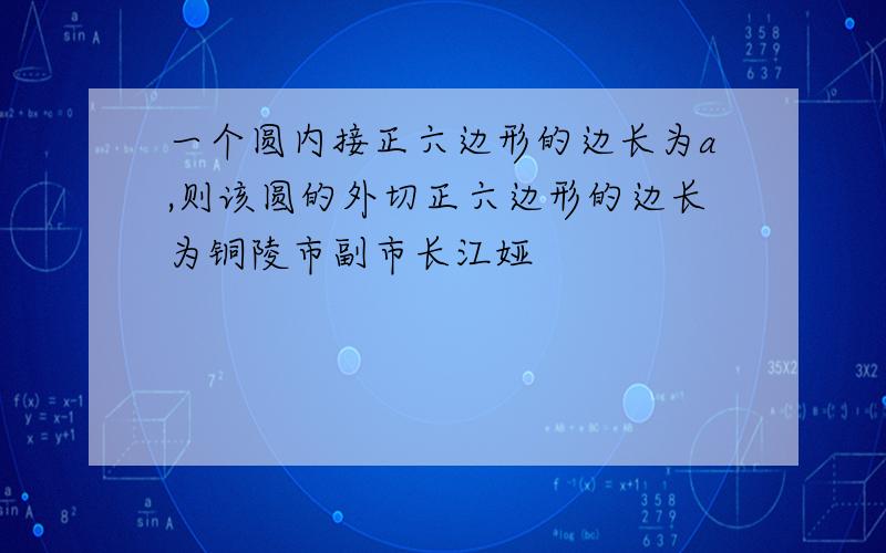 一个圆内接正六边形的边长为a,则该圆的外切正六边形的边长为铜陵市副市长江娅