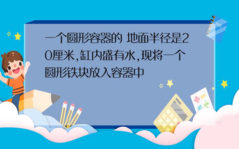 一个圆形容器的 地面半径是20厘米,缸内盛有水,现将一个圆形铁块放入容器中