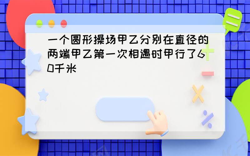 一个圆形操场甲乙分别在直径的两端甲乙第一次相遇时甲行了60千米