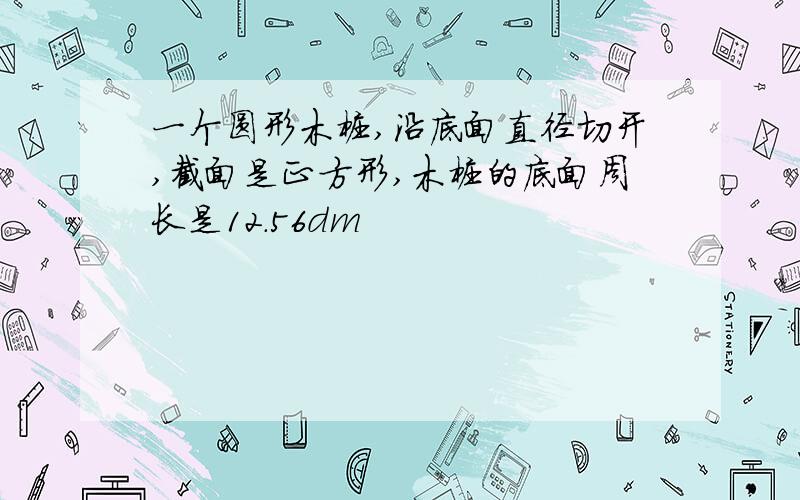 一个圆形木桩,沿底面直径切开,截面是正方形,木桩的底面周长是12.56dm