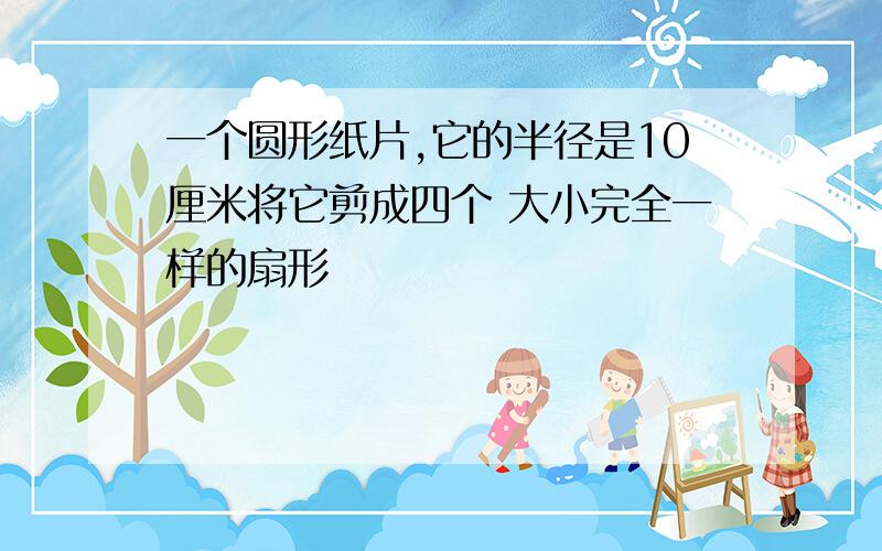 一个圆形纸片,它的半径是10厘米将它剪成四个 大小完全一样的扇形