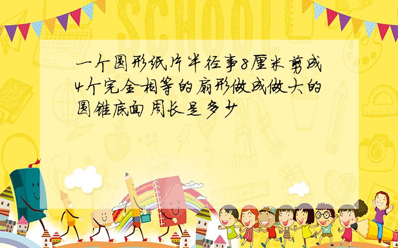 一个圆形纸片半径事8厘米剪成4个完全相等的扇形做成做大的圆锥底面周长是多少