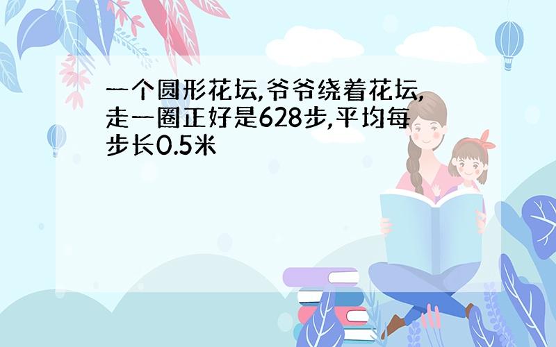 一个圆形花坛,爷爷绕着花坛,走一圈正好是628步,平均每步长0.5米