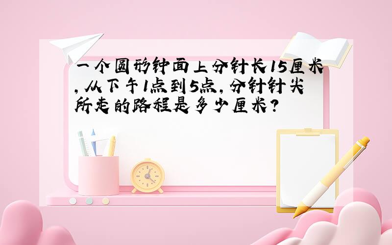 一个圆形钟面上分针长15厘米,从下午1点到5点,分针针尖所走的路程是多少厘米?