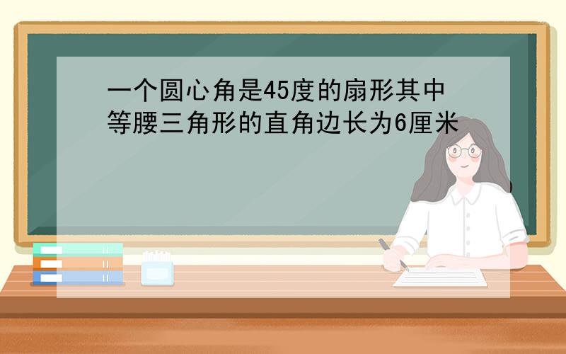 一个圆心角是45度的扇形其中等腰三角形的直角边长为6厘米