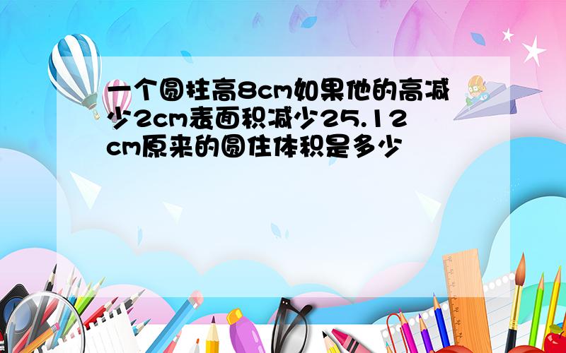 一个圆拄高8cm如果他的高减少2cm表面积减少25.12cm原来的圆住体积是多少