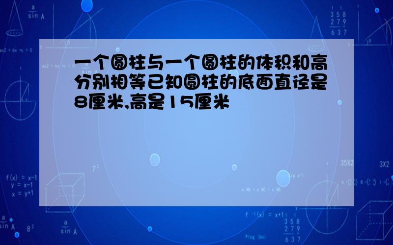 一个圆柱与一个圆柱的体积和高分别相等已知圆柱的底面直径是8厘米,高是15厘米