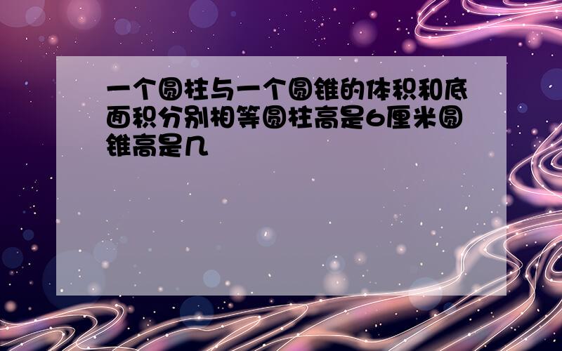 一个圆柱与一个圆锥的体积和底面积分别相等圆柱高是6厘米圆锥高是几