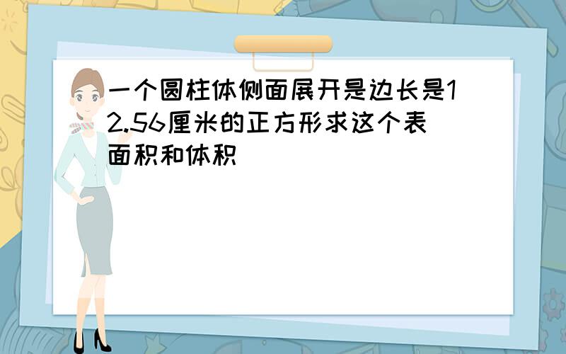 一个圆柱体侧面展开是边长是12.56厘米的正方形求这个表面积和体积