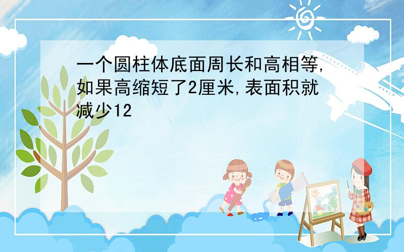 一个圆柱体底面周长和高相等,如果高缩短了2厘米,表面积就减少12