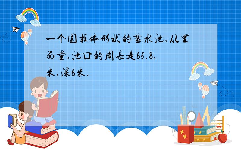 一个圆柱体形状的蓄水池,从里面量,池口的周长是65.8,米,深6米.