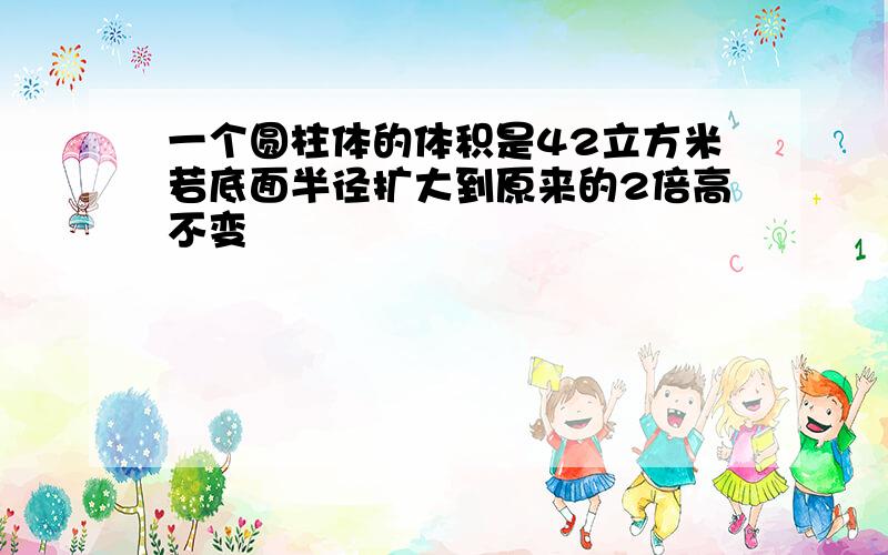 一个圆柱体的体积是42立方米若底面半径扩大到原来的2倍高不变