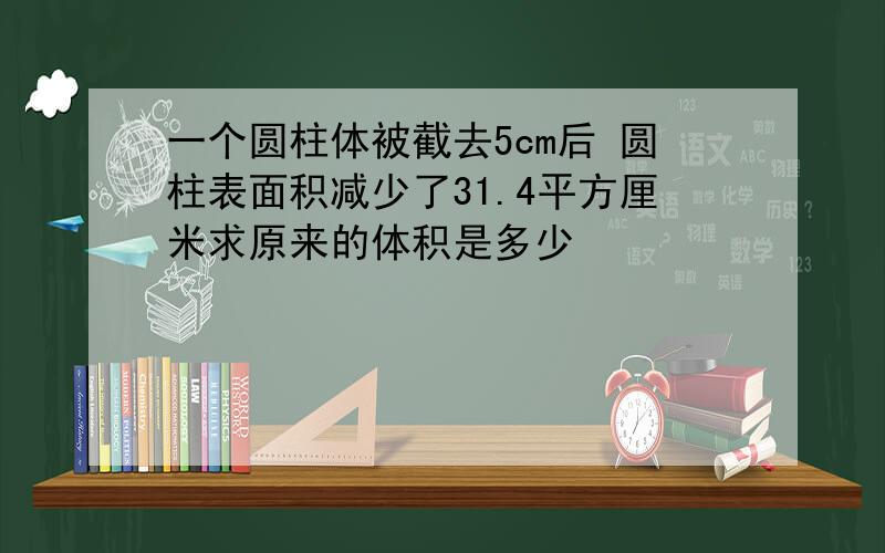 一个圆柱体被截去5cm后 圆柱表面积减少了31.4平方厘米求原来的体积是多少