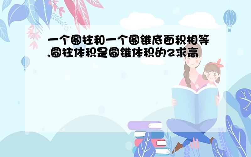 一个圆柱和一个圆锥底面积相等,圆柱体积是圆锥体积的2求高